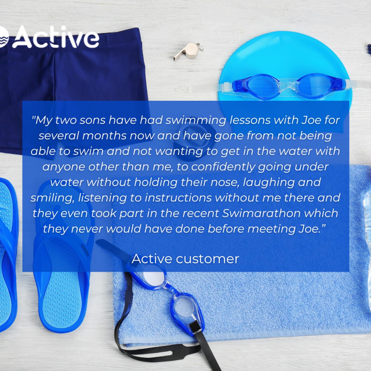 Testimonial from a customer that says "my two sons have had swimming lessons with Joe for several months now and have gone from not being able to swim and not wanting to get in the water with anyone other than me, to confidently going under water without holding their nose, laughing and smiling, listening to instructons without me there and they even took part in the recent Swimarathon which they never would have done before meeting Joe"