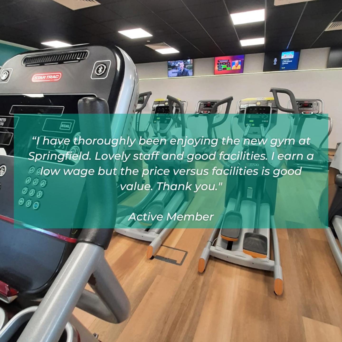 Customer testimonial that says "I have thoroughly been enjoying the new gym at Springfield. Lovely staff and good facilities. I earn a low wage but the price versus facilities is good value. Thank you"