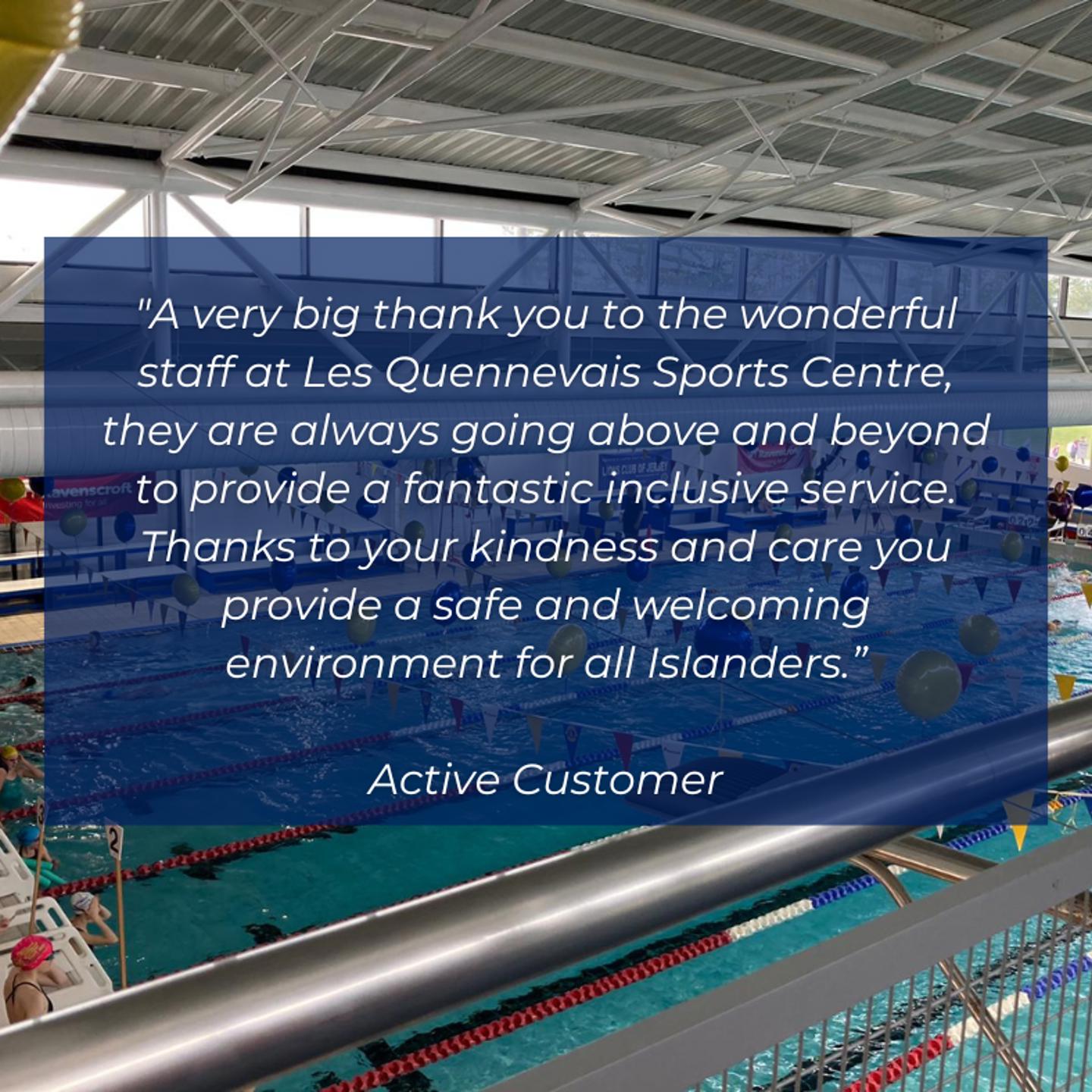 Testimonial from a customer that says "A very big thank you to the wonderful staff at Les Quennevais Sports Centre, they are always going above and beyond to provide a fantastic inclusive service. Thanks to your kindness and care you provide a safe and welcoming environment for all Islanders."