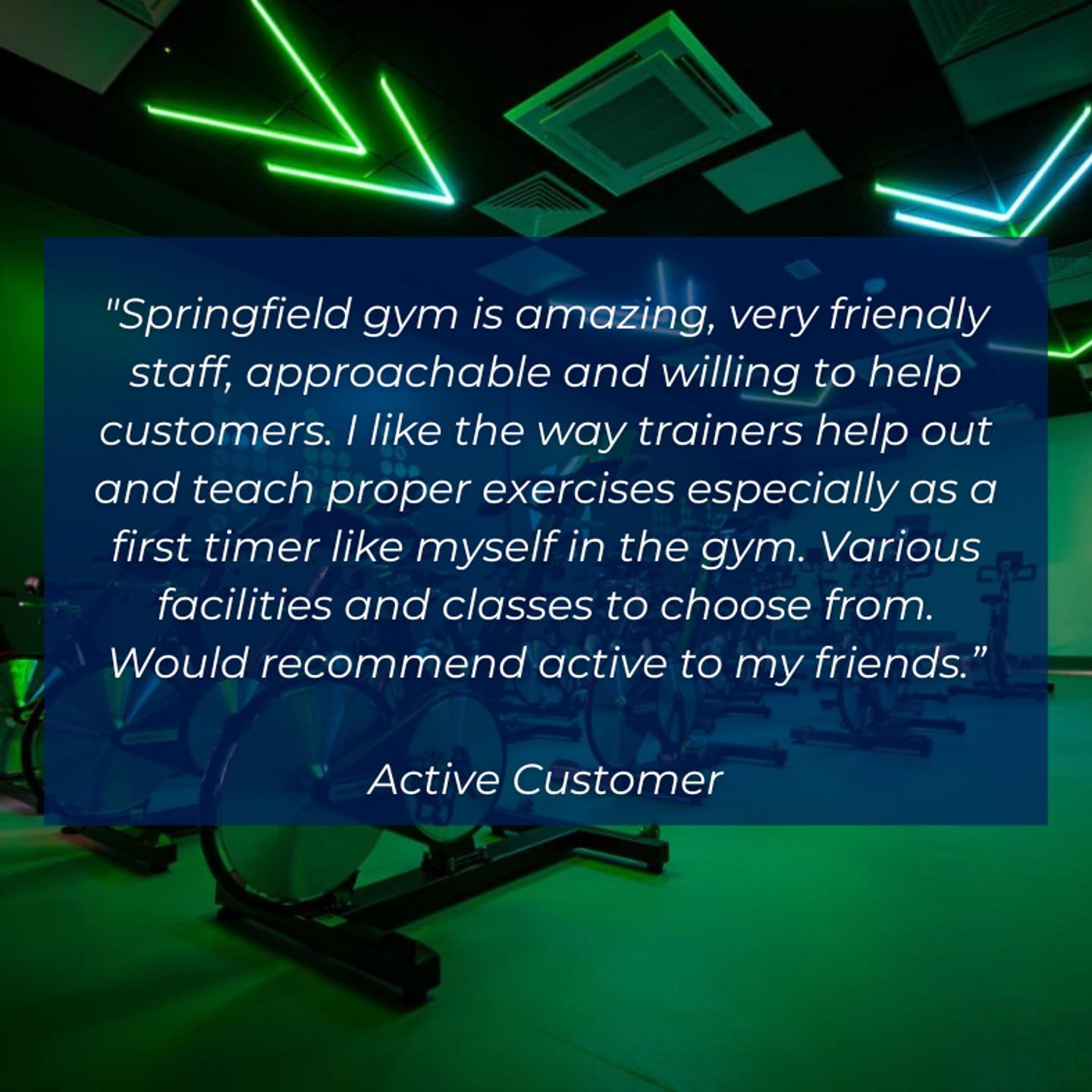 Testimonial from a customer that says "Springfield gym is amazing, very friendly staff, approachable and willing to help customers. I like the way trainers help out and teach proper exercises especially as a first timer like myself in the gym. Various facilities and classes to choose from. Would recommend Active to my friends".